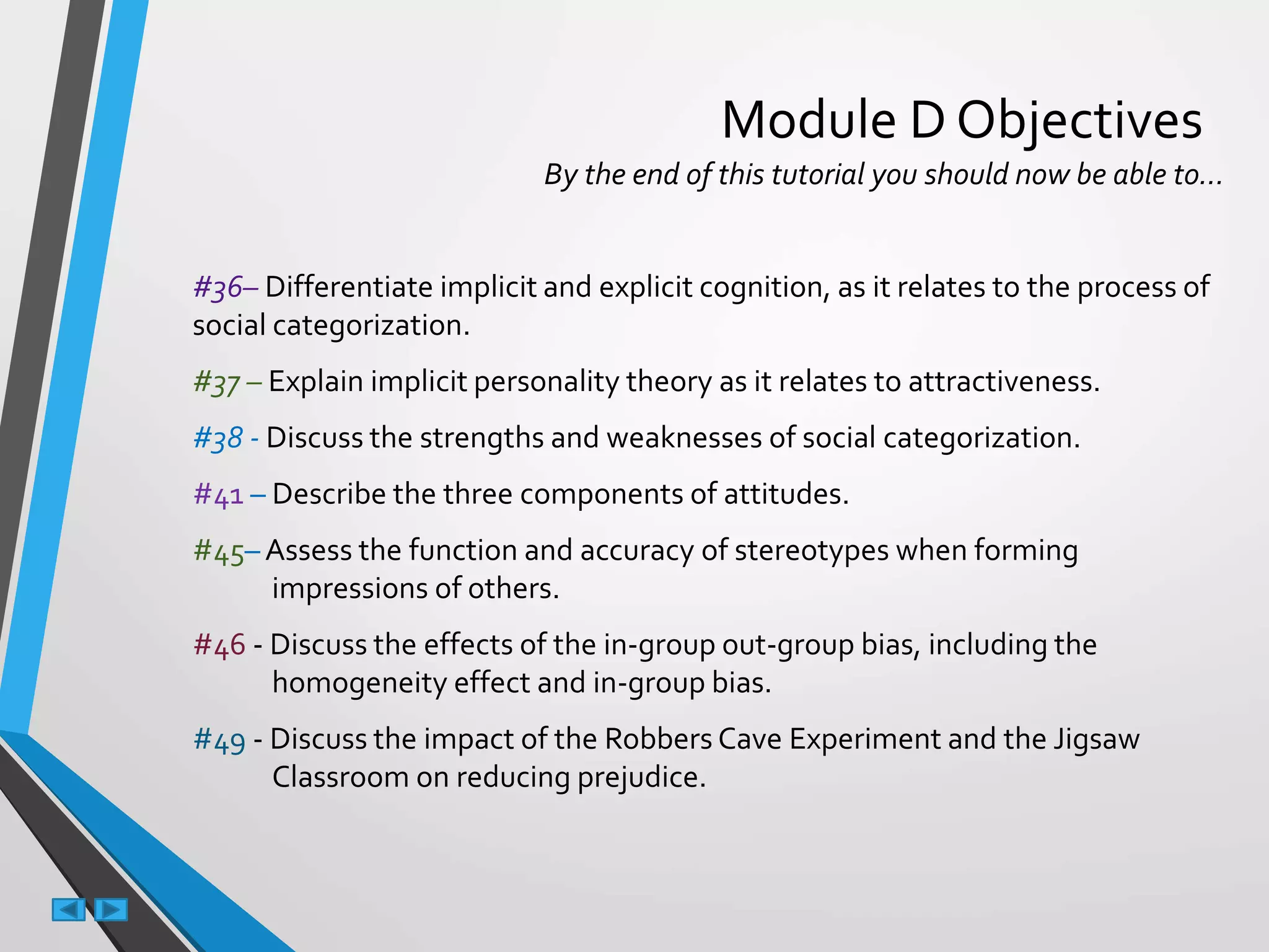 Module D Objectives
By the end of this tutorial you should now be able to…
#36– Differentiate implicit and explicit cognition, as it relates to the process of
social categorization.
#37 – Explain implicit personality theory as it relates to attractiveness.
#38 - Discuss the strengths and weaknesses of social categorization.
#41 – Describe the three components of attitudes.
#45– Assess the function and accuracy of stereotypes when forming
impressions of others.
#46 - Discuss the effects of the in-group out-group bias, including the
homogeneity effect and in-group bias.
#49 - Discuss the impact of the Robbers Cave Experiment and the Jigsaw
Classroom on reducing prejudice.
 