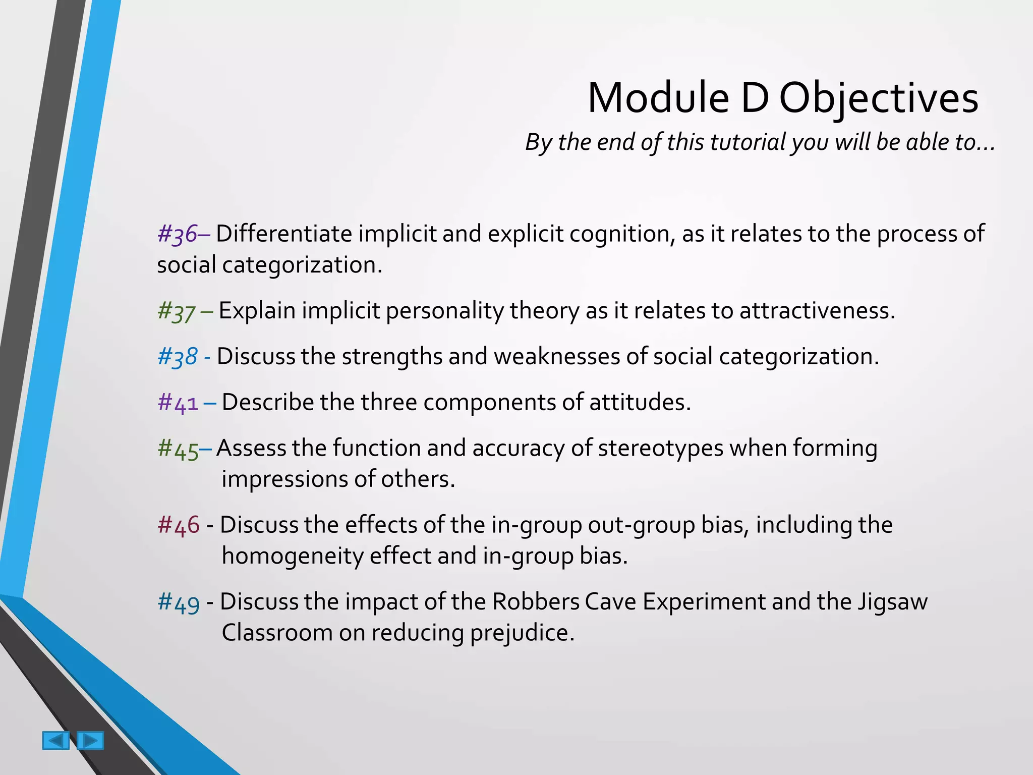 Module D Objectives
By the end of this tutorial you will be able to…
#36– Differentiate implicit and explicit cognition, as it relates to the process of
social categorization.
#37 – Explain implicit personality theory as it relates to attractiveness.
#38 - Discuss the strengths and weaknesses of social categorization.
#41 – Describe the three components of attitudes.
#45– Assess the function and accuracy of stereotypes when forming
impressions of others.
#46 - Discuss the effects of the in-group out-group bias, including the
homogeneity effect and in-group bias.
#49 - Discuss the impact of the Robbers Cave Experiment and the Jigsaw
Classroom on reducing prejudice.
 
