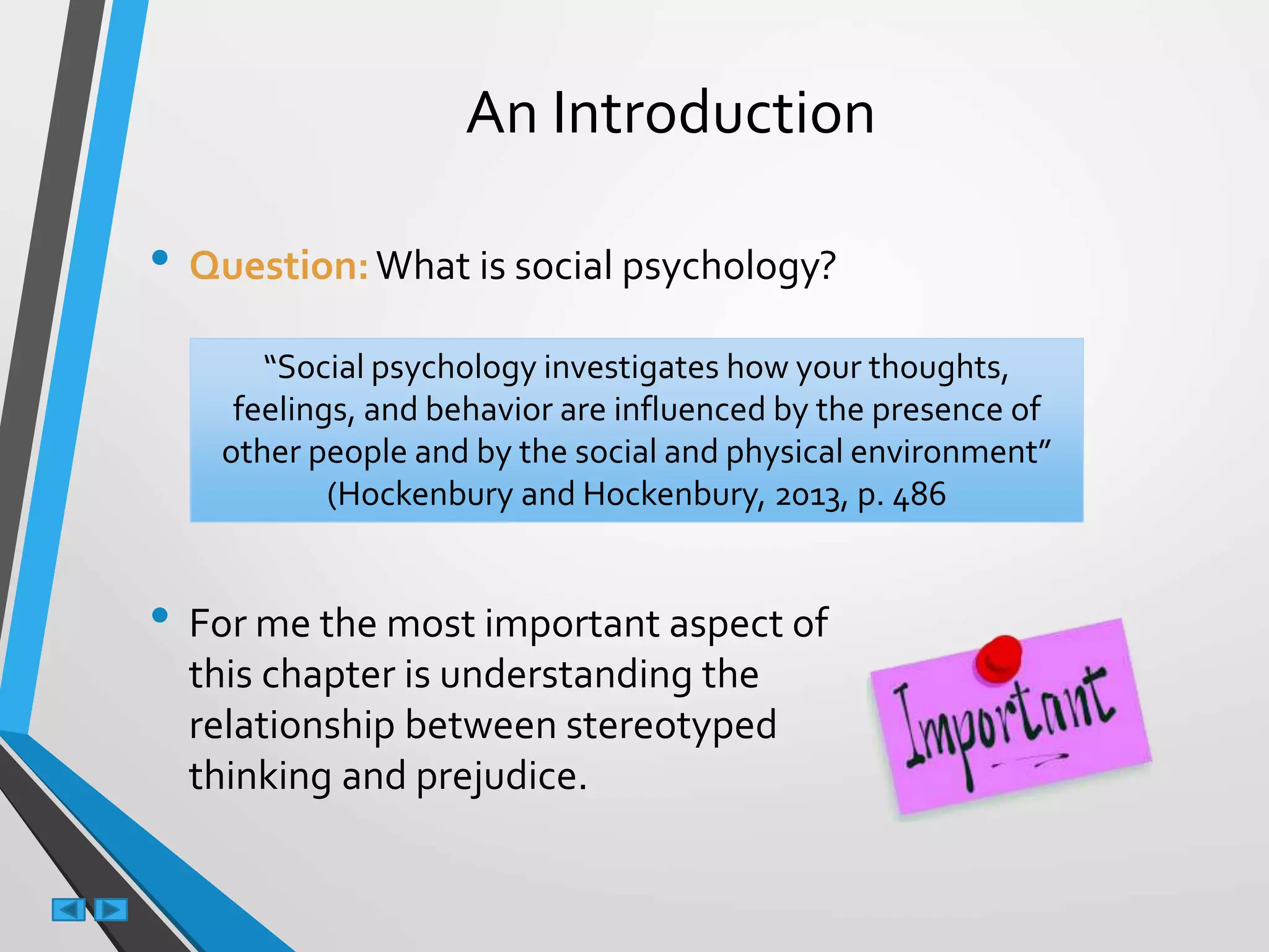 An Introduction
• Question:What is social psychology?
• For me the most important aspect of
this chapter is understanding the
relationship between stereotyped
thinking and prejudice.
“Social psychology investigates how your thoughts,
feelings, and behavior are influenced by the presence of
other people and by the social and physical environment”
(Hockenbury and Hockenbury, 2013, p. 486
 