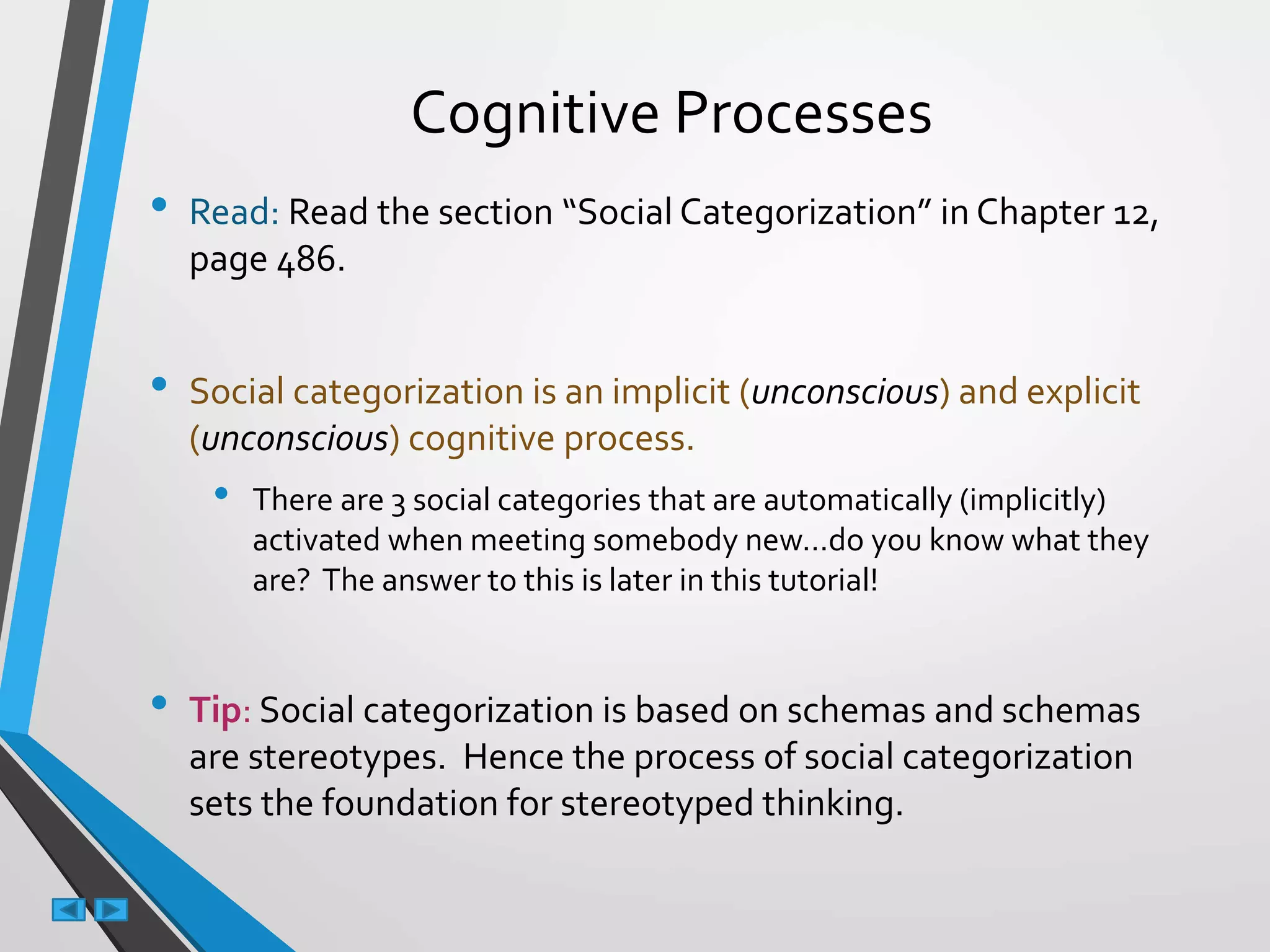 Cognitive Processes
• Read: Read the section “Social Categorization” in Chapter 12,
page 486.
• Social categorization is an implicit (unconscious) and explicit
(unconscious) cognitive process.
• There are 3 social categories that are automatically (implicitly)
activated when meeting somebody new…do you know what they
are? The answer to this is later in this tutorial!
• Tip: Social categorization is based on schemas and schemas
are stereotypes. Hence the process of social categorization
sets the foundation for stereotyped thinking.
 