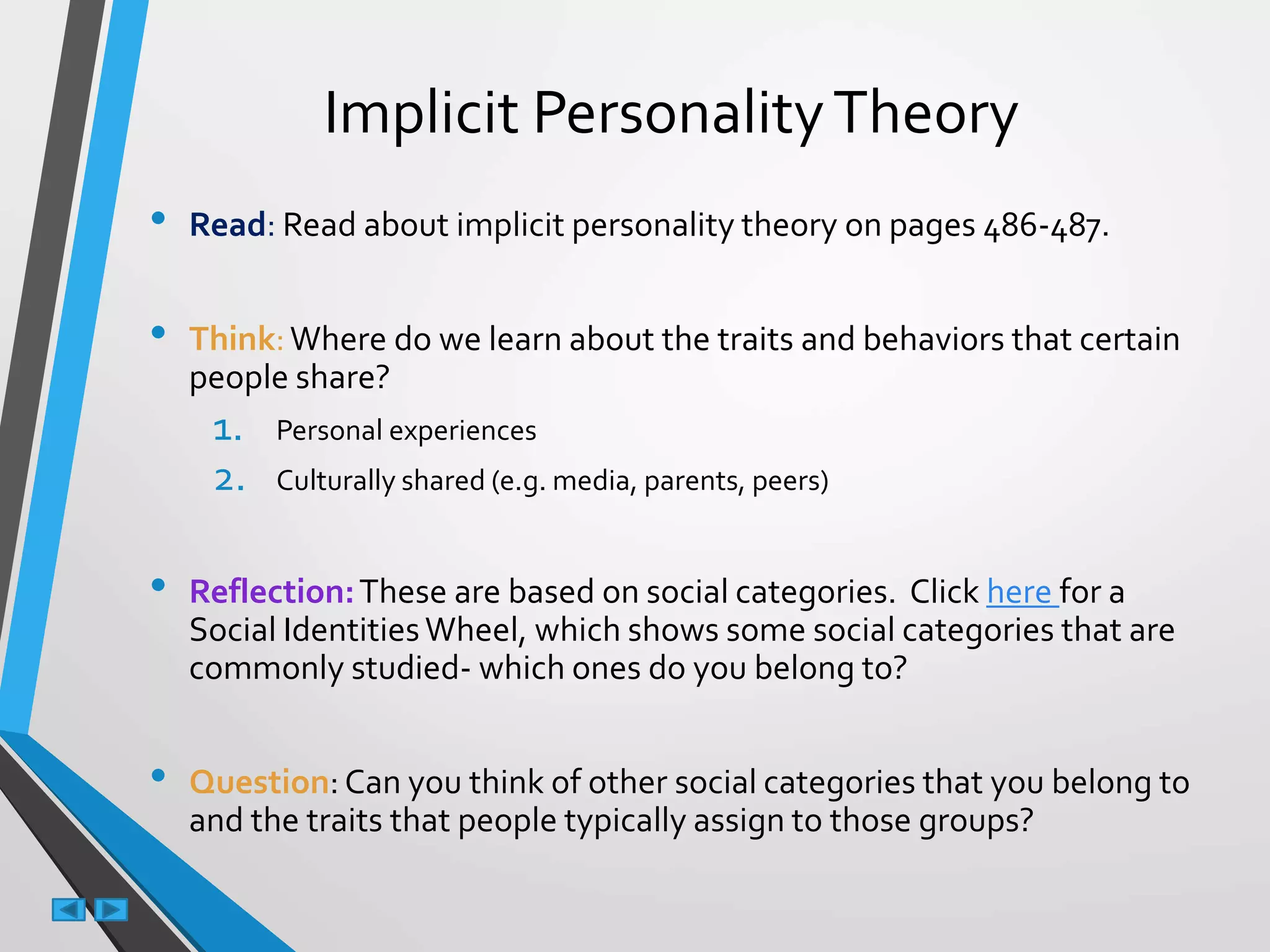 Implicit PersonalityTheory
• Read: Read about implicit personality theory on pages 486-487.
• Think:Where do we learn about the traits and behaviors that certain
people share?
1. Personal experiences
2. Culturally shared (e.g. media, parents, peers)
• Reflection:These are based on social categories. Click here for a
Social IdentitiesWheel, which shows some social categories that are
commonly studied- which ones do you belong to?
• Question: Can you think of other social categories that you belong to
and the traits that people typically assign to those groups?
 