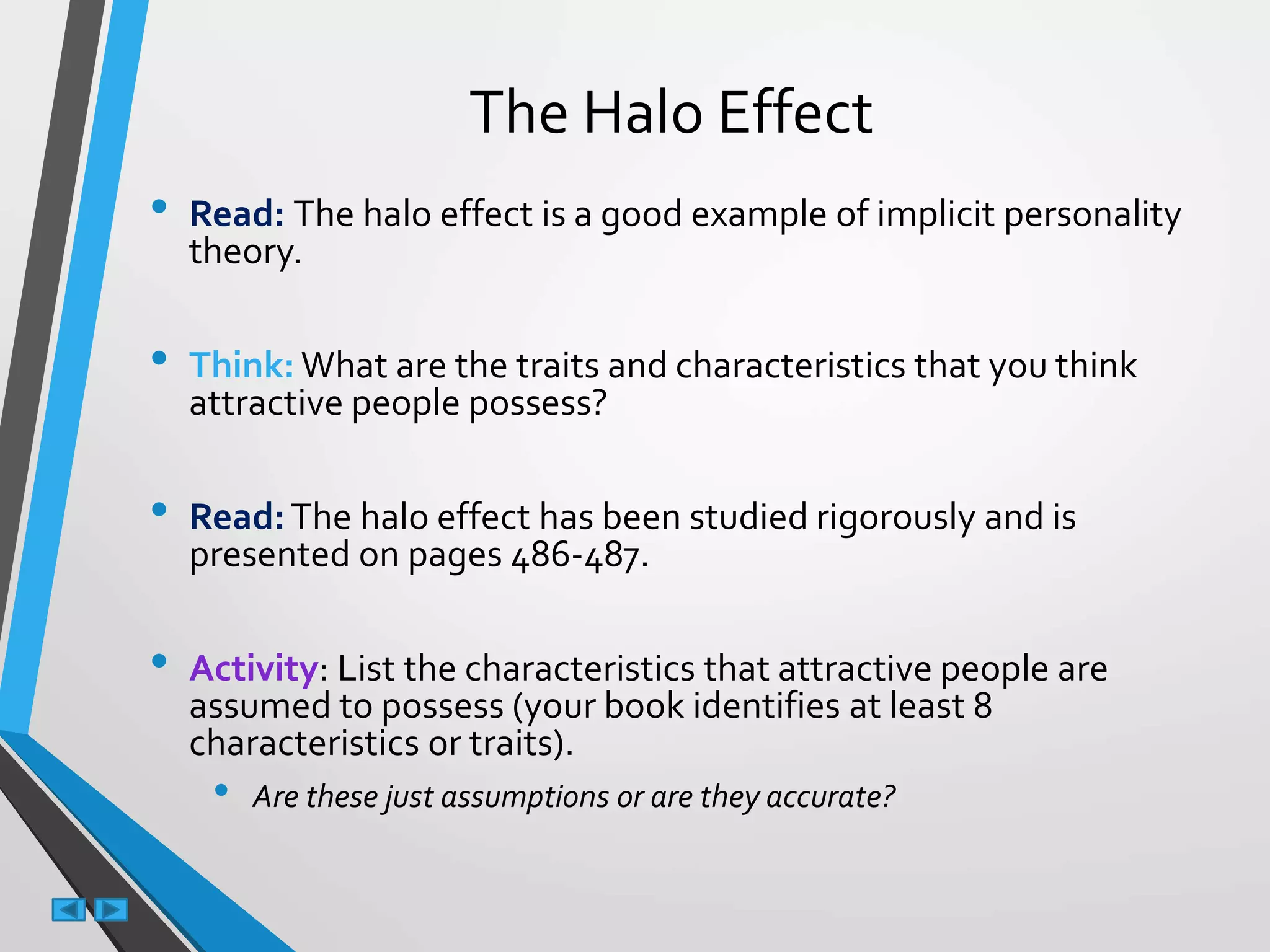 The Halo Effect
• Read: The halo effect is a good example of implicit personality
theory.
• Think: What are the traits and characteristics that you think
attractive people possess?
• Read:The halo effect has been studied rigorously and is
presented on pages 486-487.
• Activity: List the characteristics that attractive people are
assumed to possess (your book identifies at least 8
characteristics or traits).
• Are these just assumptions or are they accurate?
 