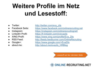 Weitere Profile im Netz
und Lesestoff:
Lesestoff auf der nächsten Seite
● Twitter: http://twitter.com/eva_zils
● Facebook Seite: https://www.facebook.com/onlinerecruiting.net
● Instagram: https://instagram.com/onlinerecruitingnet/
● LinkedIn Profil: https://fr.linkedin.com/in/evazils
● XING Profil: https://www.xing.com/profile/Eva_Zils
● RSS Feed: http://feeds.feedburner.com/OnlineRecruiting
● Google+: https://www.google.com/+EvaZils
● about.me: http://about.me/evazils_HRBlog
 