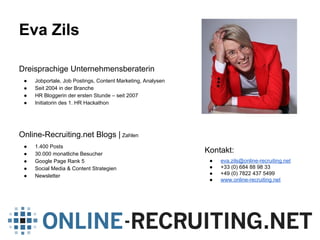 Eva Zils
Dreisprachige Unternehmensberaterin
● Jobportale, Job Postings, Content Marketing, Analysen
● Seit 2004 in der Branche
● HR Bloggerin der ersten Stunde – seit 2007
● Initiatorin des 1. HR Hackathon
Online-Recruiting.net Blogs | Zahlen
● 1.400 Posts
● 30.000 monatliche Besucher
● Google Page Rank 5
● Social Media & Content Strategien
● Newsletter
Kontakt:
● eva.zils@online-recruiting.net
● +33 (0) 684 88 98 33
● +49 (0) 7822 437 5499
● www.online-recruiting.net
 