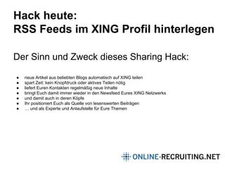 Hack heute:
RSS Feeds im XING Profil hinterlegen
Der Sinn und Zweck dieses Sharing Hack:
● neue Artikel aus beliebten Blogs automatisch auf XING teilen
● spart Zeit: kein Knopfdruck oder aktives Teilen nötig
● liefert Euren Kontakten regelmäßig neue Inhalte
● bringt Euch damit immer wieder in den Newsfeed Eures XING Netzwerks
● und damit auch in deren Köpfe
● Ihr positioniert Euch als Quelle von lesenswerten Beiträgen
● … und als Experte und Anlaufstelle für Eure Themen
 