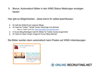 5. Bonus: Automatisch Bilder in den XING Status Meldungen anzeigen
lassen
Hier gibt es Möglichkeiten - diese könnt Ihr selbst beeinflussen:
● Ihr teilt die Artikel Eurer eigenen Blogs
● Ihr habt bei Twitter “Twitter Cards” beantragt und aktiviert
○ Alles zu Twitter Cards hier: https://dev.twitter.com/cards/overview
● In Euren Blog Beiträgen habt Ihr Bilder für Twitter Cards eingerichtet
● Ihr habt ein Open Graph Image für Euren Blog definiert
Die Bilder werden dann automatisch beim Posten auf XING miteinbezogen
 