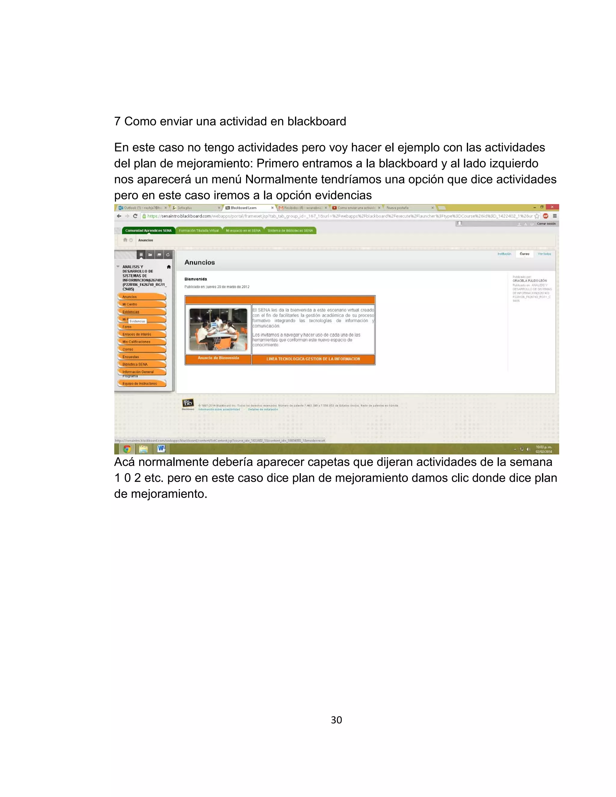7 Como enviar una actividad en blackboard
En este caso no tengo actividades pero voy hacer el ejemplo con las actividades
del plan de mejoramiento: Primero entramos a la blackboard y al lado izquierdo
nos aparecerá un menú Normalmente tendríamos una opción que dice actividades
pero en este caso iremos a la opción evidencias

Acá normalmente debería aparecer capetas que dijeran actividades de la semana
1 0 2 etc. pero en este caso dice plan de mejoramiento damos clic donde dice plan
de mejoramiento.

30

 
