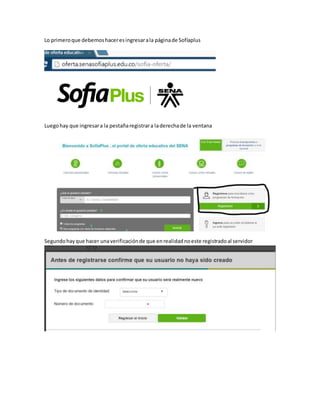 Lo primeroque debemoshaceresingresarala páginade Sofíaplus
Luegohay que ingresara la pestañaregistrara laderechade la ventana
Segundohayque hacer unaverificaciónde que enrealidadnoeste registradoal servidor
 