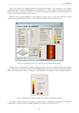 4 LUMISOFT
Note que j´a aparece um resultado preliminar de lumin´arias necess´arias: 2,62 lumin´arias e que o pr´oprio
programa j´a sugere a seguinte distribui¸c˜ao para as lumin´arias: 3 ⇥ 1. Note tamb´em que a altura de instala¸c˜ao
baixou 10 cm, de 2,7 metros para 2,6 metros – o que deve ser considerado conforme o tipo de lumin´aria ou se
a mesma ser´a instalada suspensa a partir do teto.
Podemos clicar no bot˜ao Visualizar da tela mostrada na ﬁgura 6 para ter uma id´eia preliminar de como
resultar´a o iluminamento neste ambiente – isto modiﬁca esta tela para o que mostra a ﬁgura 7.
Figura 7: Visualiza¸c˜ao pr´evia dos resultados de iluminˆancia sendo obtidos.
Podemos ainda na tela da ﬁgura 7 modiﬁcar o fundo da escala de cores para o resultado gr´aﬁco da iluminˆanica
`a ser obtido para este ambiente clicando no bot˜ao Escala de cores. Para este problmea em particular podemos
deﬁnir como valor m´aximo: 300 lux – ver ﬁgura 8, o que modiﬁcar´a a tela da ﬁgura 7 para a mostrada na ﬁgura 9.
Figura 8: Modiﬁcando o fundo da escala para o gr´aﬁco da iluminˆancia obtida.
Se desejado tamb´em ainda na tela da ﬁgura 6 podemos alterar a distribui¸c˜ao proposta para as lumin´arias
modiﬁcando os campos (num´ericos) Linhas x Colunas (por exemplo: para algo como 2 x 2.
10
 