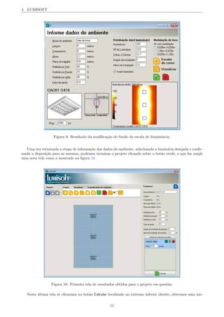 4 LUMISOFT
Figura 9: Resultado da modiﬁca¸c˜ao do fundo da escala de iluminˆancia.
Uma vez terminada a etapa de informa¸c˜ao dos dados do ambiente, selecionada a lumin´aria desejada e conﬁr-
mada a disposi¸c˜ao para as mesmas, podemos terminar o projeto clicando sobre o bot˜ao verde, o que faz surgir
uma nova tela como a mostrada na ﬁgura 10.
Figura 10: Primeira tela de resultados obtidos para o projeto em quest˜ao.
Nesta ´ultima tela se clicarmos no bot˜ao Calcular localizado no extremo inferior direito, obtermos uma mo-
11
 