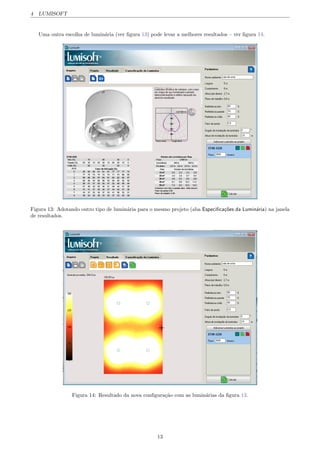 4 LUMISOFT
Uma outra escolha de lumin´aria (ver ﬁgura 13) pode levar a melhores resultados – ver ﬁgura 14.
Figura 13: Adotando outro tipo de lumin´aria para o mesmo projeto (aba Especiﬁca¸c˜oes da Lumin´aria) na janela
de resultados.
Figura 14: Resultado da nova conﬁgura¸c˜ao com as lumin´arias da ﬁgura 13.
13
 