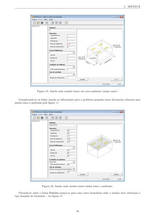 5 SOFTLUX
Figura 18: Janela onde usu´ario insere um novo ambiente (ainda vazio).
Completando-se os dados usando as informa¸c˜oes para o problema proposto neste documento obtemos uma
janela como a mostrada pela ﬁgura 19.
Figura 19: Janela onde usu´ario insere dados sobre o ambiente.
Clicando-se sobre o bot˜ao Pr´oximo avan¸ca-se para uma outro formul´ario onde o usu´ario deve selecionar o
tipo desejado de lumin´aria – ver ﬁgura 20.
16
 