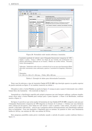 5 SOFTLUX
Figura 20: Formul´ario onde usu´ario seleciona a lumin´aria.
Lumin´aria quadrada de embutir, para 2 lˆampadas ﬂuorescentes compactas de 18W,
duplas, 2 pinos. Corpo e reﬂetor em chapa de a¸co tratada com acabamento em
pintura eletrost´atica ep´oxi-p´o na cor branca. Difusor em acr´ılico leitoso. Necessita
reator eletromagn´etico.
Aplica¸c˜ao: Ambientes onde evita-se o ac´umulo de p´o ou em que uma ilumina¸c˜ao difusa
seja mais conveniente como enfermaria, quartos e corredores de hospitais, refeit´orios,
etc.
Dimens˜oes:
A= 110 x L= 254 x C= 254 mm. / Nicho: 220 x 220 mm.
Tabela 4: Exemplo de dados para determinada Lumin´aria.
Neste caso foi seleciona o tipo de lumin´aria Cianita 2xTC-D 18W cuja descri¸c˜ao aparece no quadro superior
da janela mostrada na ﬁgura 20 ou tamb´em transcrito na tabela 4.
Clicando-se sobre o bot˜ao Pr´oximo na janela da ﬁgura 20 avan¸ca-se para o passo 3 relacionado com a distri-
bui¸c˜ao f´ısica das lumin´arias – tela mostrada na ﬁgura 21.
Assumindo-se a distribui¸c˜ao sugerida pelo pr´oprio programa que est´a bastante uniforme, podemos simples-
mente clicar sobre o bot˜ao Pr´oximo para avan¸car para o passo seguinte: o Passo 4 de Resultados, conforme
mostra a ﬁgura 22.
Da ﬁgura 22 percebe-se que ser˜ao usadas 12 lumin´arias do tipo Cianita 2xTC-D 18W, composta cada uma por
2 lˆampadas ﬂuorescentes compactas de 18W dispostas no formato de 4 colunas ⇥ 3 linhas com uma distˆancia
entre colunas de 2,0 metros, entre linhas de 1,67 metros e entre a parede e cada coluna, 1,0 metro e entre a
parede e cada linha, 0,83 metros – nota-se que o programa adotou automaticamente uma distribui¸c˜ao uniforme
para as lumin´arias. Com esta lumin´aria e disposi¸c˜ao para as mesmas, foi poss´ıvel se obter uma iluminˆancia
m´edia de 149 lux, um m´aximo de 199 e um m´ınimo de 59 lux.
Este programa possibilita ainda prever resultados usando o m´erodo do ponto a ponto conforme ilustra a
ﬁgura 23.
17
 