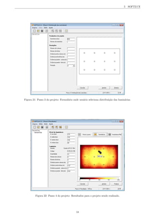 5 SOFTLUX
Figura 21: Passo 3 do projeto: Formul´ario onde usu´ario seleciona distribui¸c˜ao das lumin´arias.
Figura 22: Passo 4 do projeto: Resultados para o projeto sendo realizado.
18
 