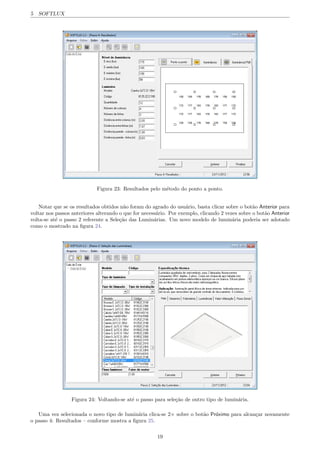 5 SOFTLUX
Figura 23: Resultados pelo m´etodo do ponto a ponto.
Notar que se os resultados obtidos n˜ao foram do agrado do usu´ario, basta clicar sobre o bot˜ao Anterior para
voltar nos passos anteriores alterando o que for necess´ario. Por exemplo, clicando 2 vezes sobre o bot˜ao Anterior
volta-se at´e o passo 2 referente a Sele¸c˜ao das Lumin´arias. Um novo modelo de lumin´aria poderia ser adotado
como o mostrado na ﬁgura 24.
Figura 24: Voltando-se at´e o passo para sele¸c˜ao de outro tipo de lumin´aria.
Uma vez selecionada o novo tipo de lumin´aria clica-se 2⇥ sobre o bot˜ao Pr´oximo para alcan¸car novamente
o passo 4: Resultados – conforme mostra a ﬁgura 25.
19
 