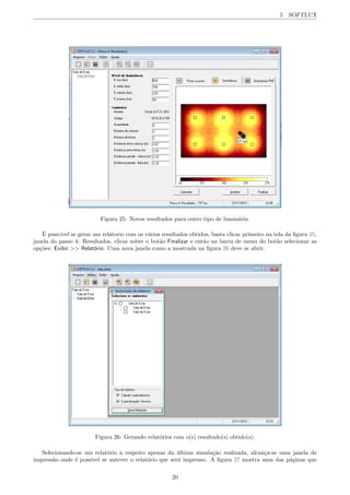 5 SOFTLUX
Figura 25: Novos resultados para outro tipo de lumin´aria.
´E poss;ivel se gerar um rel´atorio com os v´arios resultados obtidos, basta clicar primeiro na tela da ﬁgura 25,
janela do passo 4: Resultados, clicar sobre o bot˜ao Finalizar e ent˜ao na barra de menu do bot˜ao selecionar as
op¸c˜oes: Exibir >> Relat´orio. Uma nova janela como a mostrada na ﬁgura 26 deve se abrir.
Figura 26: Gerando relat´orios com o(s) resultado(s) obtido(s).
Selecionando-se um relat´orio a respeito apenas da ´ultima simula¸c˜ao realizada, alcan¸ca-se uma janela de
impress˜ao onde ´e poss´ıvel se antever o relat´orio que ser´a impresso. A ﬁgura 27 mostra uma das p´aginas que
20
 