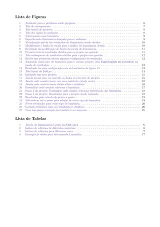Lista de Figuras
1 Ambiente para o problema sendo proposto. . . . . . . . . . . . . . . . . . . . . . . . . . . . . . . 6
2 Tela de carregamento. . . . . . . . . . . . . . . . . . . . . . . . . . . . . . . . . . . . . . . . . . . 7
3 Tela inicial de projetos. . . . . . . . . . . . . . . . . . . . . . . . . . . . . . . . . . . . . . . . . . 8
4 Tela dos dados do ambiente. . . . . . . . . . . . . . . . . . . . . . . . . . . . . . . . . . . . . . . . 8
5 Selecionando uma lumin´aria. . . . . . . . . . . . . . . . . . . . . . . . . . . . . . . . . . . . . . . 9
6 Especiﬁcando iluminˆancia desejada para o ambiente. . . . . . . . . . . . . . . . . . . . . . . . . . 9
7 Visualiza¸c˜ao pr´evia dos resultados de iluminˆancia sendo obtidos. . . . . . . . . . . . . . . . . . . 10
8 Modiﬁcando o fundo da escala para o gr´aﬁco da iluminˆancia obtida. . . . . . . . . . . . . . . . . 10
9 Resultado da modiﬁca¸c˜ao do fundo da escala de iluminˆancia. . . . . . . . . . . . . . . . . . . . . 11
10 Primeira tela de resultados obtidos para o projeto em quest˜ao. . . . . . . . . . . . . . . . . . . . 11
11 Tela subsequente de resultados obtidos para o projeto em quest˜ao. . . . . . . . . . . . . . . . . . 12
12 Bot˜oes que permitem alterar algumas conﬁgura¸c˜oes de resultados. . . . . . . . . . . . . . . . . . 12
13 Adotando outro tipo de lumin´aria para o mesmo projeto (aba Especiﬁca¸c˜oes da Lumin´aria) na
janela de resultados. . . . . . . . . . . . . . . . . . . . . . . . . . . . . . . . . . . . . . . . . . . . 13
14 Resultado da nova conﬁgura¸c˜ao com as lumin´arias da ﬁgura 13. . . . . . . . . . . . . . . . . . . . 13
15 Tela inicial do SoftLux. . . . . . . . . . . . . . . . . . . . . . . . . . . . . . . . . . . . . . . . . . . 14
16 Iniciando um novo projeto. . . . . . . . . . . . . . . . . . . . . . . . . . . . . . . . . . . . . . . . 15
17 Janela inicial uma vez inserido os dados so executor do projeto. . . . . . . . . . . . . . . . . . . . 15
18 Janela onde usu´ario insere um novo ambiente (ainda vazio). . . . . . . . . . . . . . . . . . . . . . 16
19 Janela onde usu´ario insere dados sobre o ambiente. . . . . . . . . . . . . . . . . . . . . . . . . . . 16
20 Formul´ario onde usu´ario seleciona a lumin´aria. . . . . . . . . . . . . . . . . . . . . . . . . . . . . 17
21 Passo 3 do projeto: Formul´ario onde usu´ario seleciona distribui¸c˜ao das lumin´arias. . . . . . . . . 18
22 Passo 4 do projeto: Resultados para o projeto sendo realizado. . . . . . . . . . . . . . . . . . . . 18
23 Resultados pelo m´etodo do ponto a ponto. . . . . . . . . . . . . . . . . . . . . . . . . . . . . . . . 19
24 Voltando-se at´e o passo para sele¸c˜ao de outro tipo de lumin´aria. . . . . . . . . . . . . . . . . . . 19
25 Novos resultados para outro tipo de lumin´aria. . . . . . . . . . . . . . . . . . . . . . . . . . . . . 20
26 Gerando relat´orios com o(s) resultado(s) obtido(s). . . . . . . . . . . . . . . . . . . . . . . . . . . 20
27 Uma das p´agina exemplo do relat´orio `a ser impresso. . . . . . . . . . . . . . . . . . . . . . . . . . 21
Lista de Tabelas
1 Tabela de Iluminˆancias Gerais da NBR 5313. . . . . . . . . . . . . . . . . . . . . . . . . . . . . . 6
2 ´Indices de reﬂex˜oes de diferentes materiais. . . . . . . . . . . . . . . . . . . . . . . . . . . . . . . 6
3 ´Indices de reﬂex˜oes para diferentes cores. . . . . . . . . . . . . . . . . . . . . . . . . . . . . . . . 7
4 Exemplo de dados para determinada Lumin´aria. . . . . . . . . . . . . . . . . . . . . . . . . . . . 17
 