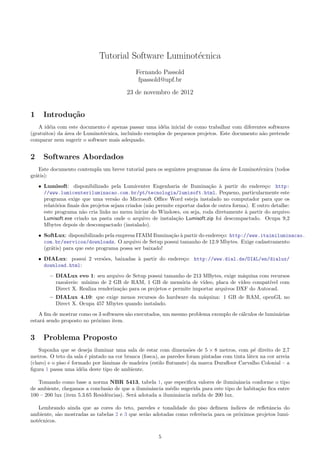 Tutorial Software Luminot´ecnica
Fernando Passold
fpassold@upf.br
23 de novembro de 2012
1 Introdu¸c˜ao
A id´eia com este documento ´e apenas passar uma id´eia inicial de como trabalhar com diferentes softwares
(gratuitos) da ´area de Luminot´ecnica, incluindo exemplos de pequenos projetos. Este documento n˜ao pretende
comparar nem sugerir o software mais adequado.
2 Softwares Abordados
Este documento contempla um breve tutorial para os seguintes programas da ´area de Luminot´ecnica (todos
gr´atis):
• Lumisoft: disponibilizado pela Lumicenter Engenharia de Ilumina¸c˜ao `a partir do endere¸co: http:
//www.lumicenteriluminacao.com.br/pt/tecnologia/lumisoft.html. Pequeno, particularmente este
programa exige que uma vers˜ao do Microsoft O ce Word esteja instalado no computador para que os
relat´orios ﬁnais dos projetos sejam criados (n˜ao permite exportar dados de outra forma). E outro detalhe:
este programa n˜ao cria links no menu iniciar do Windows, ou seja, roda diretamente `a partir do arquivo
Lumisoft.exe criado na pasta onde o arquivo de instala¸c˜ao Lumisoft.zip foi descompactado. Ocupa 9,2
Mbytes depois de descompactado (instalado).
• SoftLux: disponibilizado pela empresa ITAIM Ilumina¸c˜ao `a partir do endere¸co: http://www.itaimiluminacao.
com.br/servicos/downloads. O arquivo de Setup possui tamanho de 12.9 Mbytes. Exige cadastramento
(gr´atis) para que este programa possa ser baixado!
• DIALux: possui 2 vers˜oes, baixadas `a partir do endere¸co: http://www.dial.de/DIAL/en/dialux/
download.html:
– DIALux evo 1: seu arquivo de Setup possui tamanho de 213 MBytes, exige m´aquina com recursos
razo´aveis: m´ınimo de 2 GB de RAM, 1 GB de mem´oria de v´ıdeo, placa de v´ıdeo compat´ıvel com
Direct X. Realiza renderiza¸c˜ao para os projetos e permite importar arquivos DXF do Autocad.
– DIALux 4.10: que exige menos recursos do hardware da m´aquina: 1 GB de RAM, openGL no
Direct X. Ocupa 457 Mbytes quando instalado.
A ﬁm de mostrar como os 3 softwares s˜ao executados, um mesmo problema exemplo de c´alculos de lumin´arias
estar´a sendo proposto no pr´oximo item.
3 Problema Proposto
Suponha que se deseja iluminar uma sala de estar com dimens˜oes de 5 ⇥ 8 metros, com p´e direito de 2,7
metros. O teto da sala ´e pintado na cor branca (fosca), as paredes foram pintadas com tinta l´atex na cor arreia
(claro) e o piso ´e formado por lˆaminas de madeira (estilo ﬂutuante) da marca Duraﬂoor Carvalho Colonial – a
ﬁgura 1 passa uma id´eia deste tipo de ambiente.
Tomando como base a norma NBR 5413, tabela 1, que especiﬁca valores de iluminˆancia conforme o tipo
de ambiente, chegamos a conclus˜ao de que a iluminˆancia m´edio sugerida para este tipo de habita¸c˜ao ﬁca entre
100 – 200 lux (item 5.3.65 Residˆencias). Ser´a adotada a iluminˆancia m´eida de 200 lux.
Lembrando ainda que as cores do teto, paredes e tonalidade do piso deﬁnem ´ındices de reﬂetˆancia do
ambiente, s˜ao mostradas as tabelas 2 e 3 que ser˜ao adotadas como referˆencia para os pr´oximos projetos lumi-
not´ecnicos.
5
 