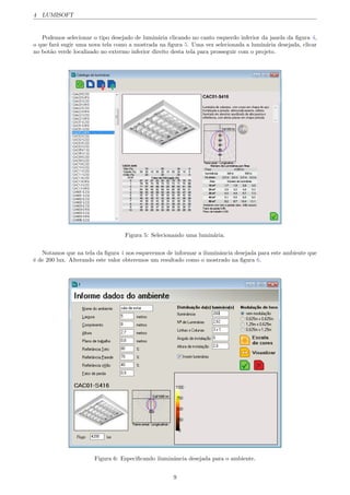 4 LUMISOFT
Podemos selecionar o tipo desejado de lumin´aria clicando no canto esquerdo inferior da janela da ﬁgura 4,
o que far´a sugir uma nova tela como a mostrada na ﬁgura 5. Uma vez selecionada a lumin´aria desejada, clicar
no bot˜ao verde localizado no extermo inferior direito desta tela para prosseguir com o projeto.
Figura 5: Selecionando uma lumin´aria.
Notamos que na tela da ﬁgura 4 nos esquecemos de informar a iluminˆancia desejada para este ambiente que
´e de 200 lux. Alterando este valor obteremos um resultado como o mostrado na ﬁgura 6.
Figura 6: Especiﬁcando iluminˆancia desejada para o ambiente.
9
 