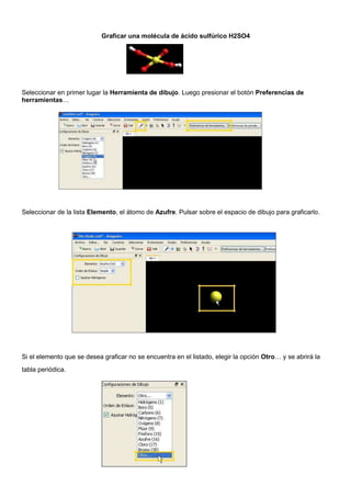 Graficar una molécula de ácido sulfúrico H2SO4
Seleccionar en primer lugar la Herramienta de dibujo. Luego presionar el botón Preferencias de
herramientas…
Seleccionar de la lista Elemento, el átomo de Azufre. Pulsar sobre el espacio de dibujo para graficarlo.
Si el elemento que se desea graficar no se encuentra en el listado, elegir la opción Otro… y se abrirá la
tabla periódica.
Índice
 