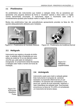 ENERGIA SOLAR - PRINCÍPIOS E APLICAÇÕES - 11
3.2. Pireliômetros
Os pireliômetros são instrumentos que medem a radiação direta. Ele se caracteriza por
apresentar uma pequena abertura de forma a “visualizar” apenas o disco solar e a região
vizinha denominada circunsolar. O instrumento segue o movimento solar onde é
constantemente ajustado para focalizar melhor a região do sensor.
Muitos dos pireliômetros hoje são autocalibráveis apresentando precisão na faixa de .5%
quando adequadamente utilizados para medições.
Figura 3.3 - Pireliômetros de Cavidade Absoluta Figura 3.4 - Pireliômetros de Incidência Normal
3.3. Heliógrafo
Instrumento que registra a duração do brilho
solar. A radiação solar é focalizada por uma
esfera de cristal de 10 cm de diâmetro sobre
uma fita que, pela ação da radiação é
energrecida. O cumprimento desta fita exposta
a radiação solar mede o número de horas de
insolação.
Figura 3.5 -
Heliógrafo
Capbell-Stokes
Figura 3.6 -
Actinógrafo
Robitzsch-
Fuess
3.4. Actinógrafo
Instrumento usado para medir a radiação global.
Este instrumento é composto de sensores
baseados na expansão diferencial de um par
bimetálico. Os sensores são conectados a uma
pena que, quando de suas expansão, registram o
valor instantâneo da radiação solar. Sua precisão
encontra-se na faixa de 15 a 20% e é considerado
um instumento de terceira classe.
 