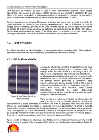 14 - ENERGIA SOLAR - PRINCÍPIOS E APLICAÇÕES
uma redução de elétrons do lado n, que o torna eletricamente positivo. Estas cargas
aprisionadas dão origem a um campo elétrico permanente que dificulta a passagem de mais
elétrons do lado n para o lado p; este processo alcança um equilíbrio quando o campo elétrico
forma uma barreira capaz de barrar os elétrons livres remanescentes no lado n.
Se uma junção pn for exposta a fótons com energia maior que o gap, ocorrerá a geração de
pares elétron-lacuna; se isto acontecer na região onde o campo elétrico é diferente de zero, as
cargas serão aceleradas, gerando assim, uma corrente através da junção; este deslocamento
de cargas dá origem a uma diferença de potencial ao qual chamamos de Efeito Fotovoltaico.
Se as duas extremidades do "pedaço" de silício forem conectadas por um fio, haverá uma
circulação de elétrons. Esta é a base do funcionamento das células fotovoltaicas.
4.2. Tipos de Células
As células fotovoltaicas são fabricadas, na sua grande maioria, usando o silício (Si) e podendo
ser constituida de cristais monocristalinos, policristalinos ou de silício amorfo.
4.2.1.Silício Monocristalino
A célula de silício monocristalino é historicamente as mais
usadas e comercializada como conversor direto de
energia solar em eletricidade e a tecnologia para sua
fabricação é um processo básico muito bem constituído.
A fabricação da célula de silício começa com a extração
do cristal de dióxido de silício. Este material é desoxidado
em grandes fornos, purificado e solidificado. Este
processo atinge um grau de pureza em 98 e 99% o que é
razoavelmente eficiente sob o ponto de vista energético e
custo. Este silício para funcionar como células
fotovoltaicas necessida de outros dispositivos
semicondutores e de um grau de pureza maior devendo
chegar na faixa de 99,9999%.
Para se utilizar o silício na indústria eletrônica além do
alto grau de pureza, o material deve ter a estrutura
monocristalina e baixa densidade de defeitos na rede. O processo mais utilizado para se
chegar as qualificações desejadas é chamado “processo Czochralski”. O silício é fundido
juntamente com uma pequena quantidade de dopante, normalmente o boro que é do tipo p.
Com um fragmento do cristal devidamente orientada e sob rígido controle de temperatura, vai-
se extraindo do material fundido um grande cilindro de silício monocristalino levemente dopado.
Este cilindro obtido é cortado em fatias finas de aproximadamente 300µm.
Após o corte e limpezas de impurezas das fatias, deve-se introduzir impurezas do tipo N de
forma a obter a junção. Este processo é feito através da difusão controlada onde as fatias de
Figura 4.3 - Célula de silício
monocristalino
 
