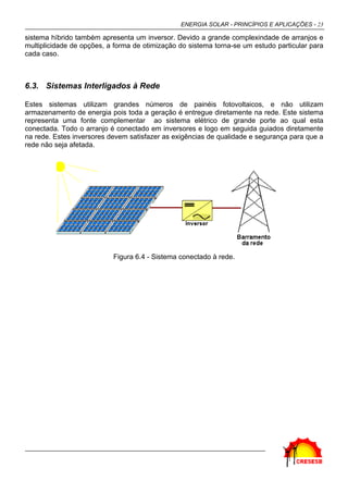 ENERGIA SOLAR - PRINCÍPIOS E APLICAÇÕES - 23
sistema híbrido também apresenta um inversor. Devido a grande complexindade de arranjos e
multiplicidade de opções, a forma de otimização do sistema torna-se um estudo particular para
cada caso.
6.3. Sistemas Interligados à Rede
Estes sistemas utilizam grandes números de painéis fotovoltaicos, e não utilizam
armazenamento de energia pois toda a geração é entregue diretamente na rede. Este sistema
representa uma fonte complementar ao sistema elétrico de grande porte ao qual esta
conectada. Todo o arranjo é conectado em inversores e logo em seguida guiados diretamente
na rede. Estes inversores devem satisfazer as exigências de qualidade e segurança para que a
rede não seja afetada.
Figura 6.4 - Sistema conectado à rede.
 