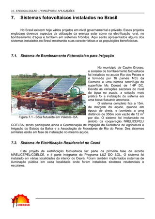 24 - ENERGIA SOLAR - PRINCÍPIOS E APLICAÇÕES
7. Sistemas fotovoltaicos instalados no Brasil
No Brasil existem hoje vários projetos em nível governamental e privado. Esses projetos
englobam diversos aspectos da utilização da energia solar como na eletrificação rural, no
bombeamento d’água e também em sistemas híbridos. Aqui serão apresentados alguns dos
sistemas instalados no Brasil mostrando suas características e as populações beneficiadas.
7.1. Sistema de Bombeamento Fotovoltaico para Irrigação
No município de Capim Grosso,
o sistema de bombeamento fotovoltaico
foi instalado no açude Rio dos Peixes e
é formado por 16 painéis M55 da
Siemens e uma bomba centrífuga de
superfície Mc Donald de 1HP DC.
Devido às variações sazonais do nível
da água no açude, a solução mais
prática foi a instalação do sistema em
uma balsa flutuante ancorada.
O sistema completo fica a 15m.
da margem do açude, quando em
época de cheia, e bombeia a uma
distância de 350m com vazão de 12 m3
por dia. O sistema foi implantado no
âmbito da cooperação NREL/CEPEL/
COELBA, tendo participado ainda a Coordenação de Irrigação da Secretaria de Agricultura e
Irrigação do Estado da Bahia e a Associação de Moradores de Rio do Peixe. Dez sistemas
similares estão em fase de instalação no mesmo açude.
7.2. Sistema de Eletrificação Residencial no Ceará
Este projeto de eletrificação fotovoltaica faz parte da primeira fase do acordo
NREL/CEPEL/COELCE, e é parte integrante do Programa LUZ DO SOL. O sistema foi
instalado em várias localidades do interior do Ceará. Foram também implantados sistemas de
iluminação pública em cada localidade onde foram instalados sistemas residenciais e
escolares.
Figura 7.1 - Bóia flutuante em Valente- BA.
 