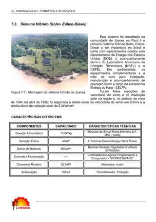 26 - ENERGIA SOLAR - PRINCÍPIOS E APLICAÇÕES
7.3. Sistema Híbrido (Solar- Eólico-Diesel)
Este sistema foi instaldado na
comunidade de Joanes no Pará é o
primeiro Sistema Híbrido Solar- Eólico-
Diesel a ser implantado no Brasil e
conta com equipamentos doados pelo
Departamento de Energia dos Estados
Unidos (DOE), o acompanhamento
técnico do Laboratório Americano de
Energias Renováveis (NREL) e o
CEPEL. Em contrapartida, os
equipamentos complementares e a
mão de obra para instalação,
manutenção e acompanhamento de
operação ficam a cargo da Companhia
Eletrica do Pará - CELPA.
Foram feitas medições de
velocidade do vento e de irradiação
solar na região e, no período de maio
de 1994 até abril de 1995, foi registrada a média anual de velocidade do vento em 6,6m/s e a
média diária de radiação solar de 5,3kWh/m2
.
CARACTERÍSTICAS DO SISTEMA
COMPONENTES CAPACIDADE CARACTERÍSTICAS TÉCNICAS
Geração Fotovoltaica 10.2kWp
Módulos de Silício Mono.Siemens S.A.
M55 - 53Wp
Geração Eólica 40kW 4 Turbinas EólicasBergey Wind Power
Banco de Baterias 400kWh
Baterias Seladas Reguladas à Válvula
2V/1000Ah
Controle e Monitoração -----
Controladores Lógicos Programáveis a
Computador - "WONDERWARE"
Conversor Rotativo 52.5kW Alternador, motor
Subestação 75kVA Transformador, Proteção
Figura 7.3 - Montagem do sistema híbrido de Joanes.
 