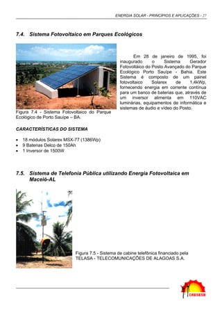 ENERGIA SOLAR - PRINCÍPIOS E APLICAÇÕES - 27
7.4. Sistema Fotovoltaico em Parques Ecológicos
Em 28 de janeiro de 1995, foi
inaugurado o Sistema Gerador
Fotovoltáico do Posto Avançado do Parque
Ecológico Porto Sauípe - Bahia. Este
Sistema é composto de um painel
fotovoltaico Solarex de 1,4kWp,
fornecendo energia em corrente contínua
para um banco de baterias que, através de
um inversor alimenta em 110VAC
luminárias, equipamentos de informática e
sistemas de áudio e vídeo do Posto.
CARACTERÍSTICAS DO SISTEMA
• 18 módulos Solarex MSX-77 (1386Wp)
• 9 Baterias Delco de 150Ah
• 1 Inversor de 1500W
7.5. Sistema de Telefonia Pública utilizando Energia Fotovoltaica em
Maceió-AL
Figura 7.5 - Sistema de cabine telefônica financiado pela
TELASA - TELECOMUNICAÇÕES DE ALAGOAS S.A.
Figura 7.4 - Sistema Fotovoltaico do Parque
Ecológico de Porto Sauípe – BA.
 