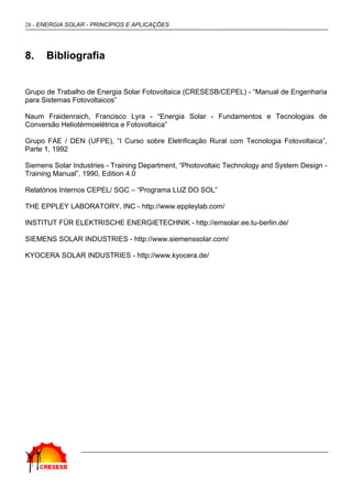28 - ENERGIA SOLAR - PRINCÍPIOS E APLICAÇÕES
8. Bibliografia
Grupo de Trabalho de Energia Solar Fotovoltaica (CRESESB/CEPEL) - “Manual de Engenharia
para Sistemas Fotovoltaicos”
Naum Fraidenraich, Francisco Lyra - “Energia Solar - Fundamentos e Tecnologias de
Conversão Heliotérmoelétrica e Fotovoltaica”
Grupo FAE / DEN (UFPE), “I Curso sobre Eletrificação Rural com Tecnologia Fotovoltaica”,
Parte 1, 1992
Siemens Solar Industries - Training Department, “Photovoltaic Technology and System Design -
Training Manual”, 1990, Edition 4.0
Relatórios Internos CEPEL/ SGC – “Programa LUZ DO SOL”
THE EPPLEY LABORATORY, INC - http://www.eppleylab.com/
INSTITUT FÜR ELEKTRISCHE ENERGIETECHNIK - http://emsolar.ee.tu-berlin.de/
SIEMENS SOLAR INDUSTRIES - http://www.siemenssolar.com/
KYOCERA SOLAR INDUSTRIES - http://www.kyocera.de/
 