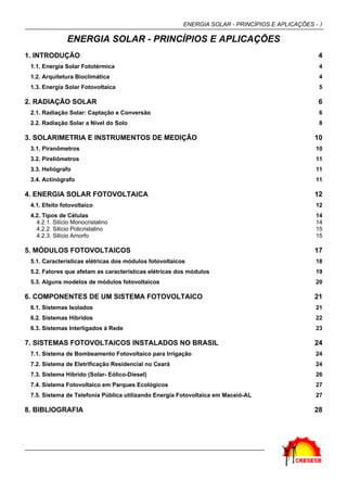 ENERGIA SOLAR - PRINCÍPIOS E APLICAÇÕES - 3
ENERGIA SOLAR - PRINCÍPIOS E APLICAÇÕES
1. INTRODUÇÃO 4
1.1. Energia Solar Fototérmica 4
1.2. Arquitetura Bioclimática 4
1.3. Energia Solar Fotovoltaica 5
2. RADIAÇÃO SOLAR 6
2.1. Radiação Solar: Captação e Conversão 6
2.2. Radiação Solar a Nível do Solo 8
3. SOLARIMETRIA E INSTRUMENTOS DE MEDIÇÃO 10
3.1. Piranômetros 10
3.2. Pireliômetros 11
3.3. Heliógrafo 11
3.4. Actinógrafo 11
4. ENERGIA SOLAR FOTOVOLTAICA 12
4.1. Efeito fotovoltaico 12
4.2. Tipos de Células 14
4.2.1. Silício Monocristalino 14
4.2.2. Silício Policristalino 15
4.2.3. Silício Amorfo 15
5. MÓDULOS FOTOVOLTAICOS 17
5.1. Características elétricas dos módulos fotovoltaicos 18
5.2. Fatores que afetam as características elétricas dos módulos 19
5.3. Alguns modelos de módulos fotovoltaicos 20
6. COMPONENTES DE UM SISTEMA FOTOVOLTAICO 21
6.1. Sistemas Isolados 21
6.2. Sistemas Híbridos 22
6.3. Sistemas Interligados à Rede 23
7. SISTEMAS FOTOVOLTAICOS INSTALADOS NO BRASIL 24
7.1. Sistema de Bombeamento Fotovoltaico para Irrigação 24
7.2. Sistema de Eletrificação Residencial no Ceará 24
7.3. Sistema Híbrido (Solar- Eólico-Diesel) 26
7.4. Sistema Fotovoltaico em Parques Ecológicos 27
7.5. Sistema de Telefonia Pública utilizando Energia Fotovoltaica em Maceió-AL 27
8. BIBLIOGRAFIA 28
 