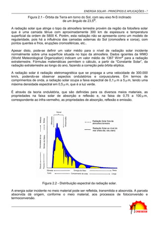 ENERGIA SOLAR - PRINCÍPIOS E APLICAÇÕES - 7
Figura 2.1 - Órbita da Terra em torno do Sol, com seu eixo N-S inclinado
de um ângulo de 23,5o.
A radiação solar que atinge o topo da atmosfera terrestre provém da região da fotosfera solar
que é uma camada tênue com aproximadamente 300 km de espessura e temperatura
superficial da ordem de 5800 K. Porém, esta radiação não se apresenta como um modelo de
regularidade, pois há a influência das camadas externas do Sol (cromosfera e coroa), com
pontos quentes e frios, erupções cromosféricas, etc..
Apesar disto, pode-se definir um valor médio para o nível de radiação solar incidente
normalmente sobre uma superfície situada no topo da atmosfera. Dados recentes da WMO
(World Meteorological Organization) indicam um valor médio de 1367 W/m2 para a radiação
extraterrestre. Fórmulas matemáticas permitem o cálculo, a partir da “Constante Solar”, da
radiação extraterrestre ao longo do ano, fazendo a correção pela órbita elíptica.
A radiação solar é radiação eletromagnética que se propaga a uma velocidade de 300.000
km/s, podendo-se observar aspectos ondulatórios e corpusculares. Em termos de
comprimentos de onda, a radiação solar ocupa a faixa espectral de 0,1 µ m a 5 µ m, tendo uma
máxima densidade espectral em 0,5 µ m, que é a luz verde.
É através da teoria ondulatória, que são definidas para os diversos meios materiais, as
propriedades na faixa solar de absorção e reflexão e, na faixa de 0,75 a 100 µ m,
correspondente ao infra-vermelho, as propriedades de absorção, reflexão e emissão.
Figura 2.2 - Distribuição espectral da radiação solar.
A energia solar incidente no meio material pode ser refletida, transmitida e absorvida. A parcela
absorvida dá origem, conforme o meio material, aos processos de fotoconversão e
termoconversão.
 