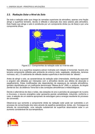 8 - ENERGIA SOLAR - PRINCÍPIOS E APLICAÇÕES
2.2. Radiação Solar a Nível do Solo
De toda a radiação solar que chega às camadas superiores da atmosfera, apenas uma fração
atinge a superfície terrestre, devido à reflexão e absorção dos raios solares pela atmosfera.
Esta fração que atinge o solo é constituída por um componente direta (ou de feixe) e por uma
componente difusa.
Figura 2.3 - Componentes da radiação solar ao nível do solo
Notadamente, se a superfície receptora estiver inclinada com relação à horizontal, haverá uma
terceira componente refletida pelo ambiente do entorno (solo, vegetação, obstáculos, terrenos
rochosos, etc.). O coeficiente de reflexão destas superfícies é denominado de “albedo”.
Antes de atingir o solo, as características da radiação solar (intensidade, distribuição espectral
e angular) são afetadas por interações com a atmosfera devido aos efeitos de absorção e
espalhamento. Estas modificações são dependentes da espessura da camada atmosférica,
também identificada por um coeficiente denominado "Massa de Ar" (AM), e, portanto, do ângulo
Zenital do Sol, da distância Terra-Sol e das condições atmosféricas e meteorológicas.
Devido à alternância de dias e noites, das estações do ano e períodos de passagem de nuvens
e chuvosos, o recurso energético solar apresenta grande variabilidade, induzindo, conforme o
caso, à seleção de um sistema apropriado de estocagem para a energia resultante do processo
de conversão.
Observa-se que somente a componente direta da radiação solar pode ser submetida a um
processo de concentração dos raios através de espelhos parabólicos, lentes, etc. Consegue-se
através da concentração, uma redução substancial da superfície absorvedora solar e um
aumento considerável de sua temperatura.
 
