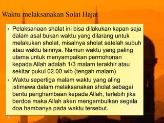 Waktu melaksanakan Solat Hajat
 Pelaksanaan shalat ini bisa dilakukan kapan saja
dalam asal bukan waktu yang dilarang untuk
melakukan sholat, misalnya sholat setelah subuh
atau waktu lainnya. Namun waktu yang paling
utama untuk menyampaikan permohonan
kepada Allah adalah 1/3 malam terakhir atau
sekitar pukul 02.00 wib (tengah malam)
 Waktu sepertiga malam waktu yang aling
istimewa dalam melaksanakan sholat sebagai
bentu penghambaan kepada Allah, terlebih jika
berdoa maka Allah akan mengambulkan segala
doa hambanya pada waktu tersebut.
 