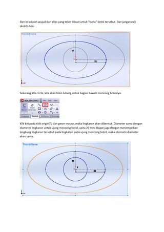 Dan ini adalah wujud dari elips yang telah dibuat untuk “bahu” botol tersebut. Dan jangan exit
sketch dulu.




Sekarang klik circle, kita akan bikin lubang untuk bagian bawah moncong botolnya.




Klik kiri pada titik origin(f), dan geser mouse, maka lingkaran akan dibentuk. Diameter sama dengan
diameter lingkaran untuk ujung moncong botol, yaitu 20 mm. Dapat juga dengan menempelkan
lengkung lingkaran tersebut pada lingkaran pada ujung moncong botol, maka otomatis diameter
akan sama.
 