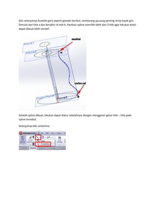 Dan selanjutnya buatlah garis seperti gamabr berikut, sembarang aja yang penting mirip kayak gini.
Dimulai dari titik a dan berakhir di titik b. Pastikan spline memiliki lebih dari 3 titik agar lekukan botol
dapat dibuat lebih variatif.




Setelah spline dibuat, lekukan dapat diatur setelahnya, dengan menggeser-geser titik – titik pada
spline tersebut.

Selanjutnya klik centerline.
 