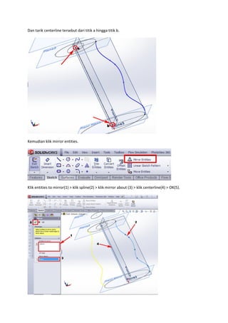 Dan tarik centerline tersebut dari titik a hingga titik b.




Kemudian klik mirror entities.




Klik entities to mirror(1) > klik spline(2) > klik mirror about (3) > klik centerline(4) > OK(5).
 