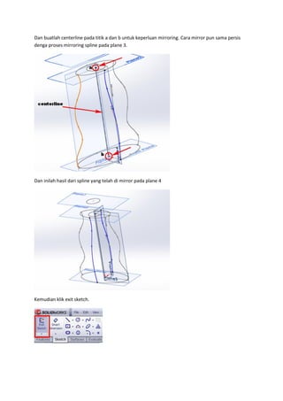 Dan buatlah centerline pada titik a dan b untuk keperluan mirroring. Cara mirror pun sama persis
denga proses mirroring spline pada plane 3.




Dan inilah hasil dari spline yang telah di mirror pada plane 4




Kemudian klik exit sketch.
 