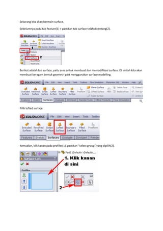 Sekarang kita akan bermain surface.

Sebelumnya pada tab feature(1) > pastikan tab surface telah dicentang(2).




Berikut adalah tab surface, yaitu area untuk membuat dan memodifikasi surface. DI sinilah kita akan
membuat beragam bentuk geometri part menggunakan surface modelling.




Pilih lofted surface.




Kemudian, klik kanan pada profiles(1), pastikan “select group” yang dipilih(2).
 