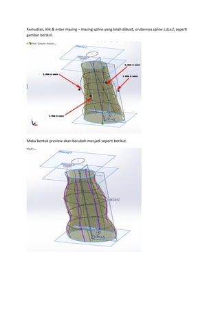 Kemudian, klik & enter masing – masing spline yang telah dibuat, urutannya spline c,d,e,f, seperti
gambar berikut.




Maka bentuk preview akan berubah menjadi seperti berikut.
 