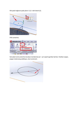 Klik pada lingkaran pada plane 1 (1) > edit sketch (2).




Pilih centerline.




Kemudian tarik centerline tersebut membentuk jari – jari seperti gambar berikut. Pastikan sejajar,
jangan melenceng sedikitpun, ikuti constraint.
 