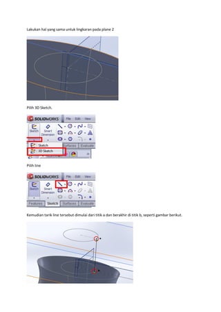 Lakukan hal yang sama untuk lingkaran pada plane 2




Pilih 3D Sketch.




Pilih line




Kemudian tarik line tersebut dimulai dari titik a dan berakhir di titik b, seperti gambar berikut.
 
