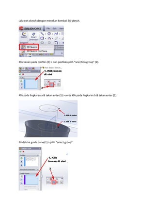 Lalu exit sketch dengan menekan kembali 3D sketch.




Klik kanan pada profiles (1) > dan pastikan pilih “selection group” (2).




Klik pada lingkaran a & tekan enter(1) > serta klik pada lingkaran b & tekan enter (2).




Pindah ke guide curve(1) > pilih “select group”
 