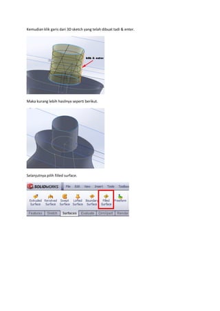 Kemudian klik garis dari 3D sketch yang telah dibuat tadi & enter.




Maka kurang lebih hasilnya seperti berikut.




Selanjutnya pilih filled surface.
 