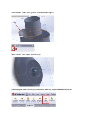 Kemudian klik sketch pada gambar berikut dan centang/OK




Maka bagian “bahu” botol akan tertutup.




Kemudian pilih filled surface lagi, kali ini untuk menutup bagian bawah botol parfum.
 