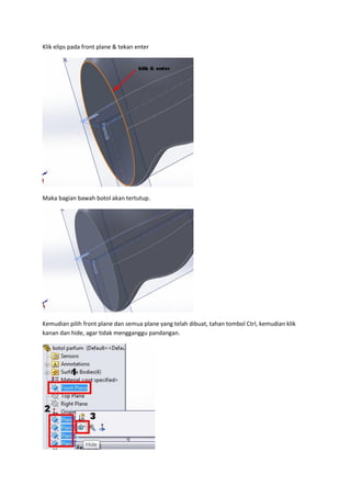 Klik elips pada front plane & tekan enter




Maka bagian bawah botol akan tertutup.




Kemudian pilih front plane dan semua plane yang telah dibuat, tahan tombol Ctrl, kemudian klik
kanan dan hide, agar tidak mengganggu pandangan.
 