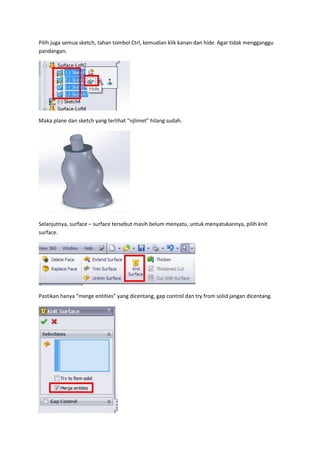 Pilih juga semua sketch, tahan tombol Ctrl, kemudian klik kanan dan hide. Agar tidak mengganggu
pandangan.




Maka plane dan sketch yang terlihat “njlimet” hilang sudah.




Selanjutnya, surface – surface tersebut masih belum menyatu, untuk menyatukannya, pilih knit
surface.




Pastikan hanya “merge entities” yang dicentang, gap control dan try from solid jangan dicentang.
 