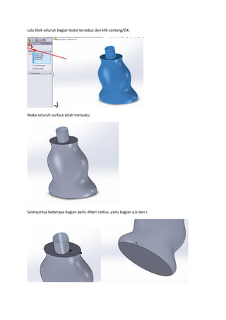 Lalu blok seluruh bagian botol tersebut dan klik centang/OK.




Maka seluruh surface telah menyatu.




Selanjutnya beberapa bagian perlu diberi radius, yaitu bagian a,b dan c
 