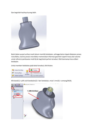Dan beginilah hasilnya kurang lebih.




Botol dalam wujud surface masih belum memiliki ketebalan, sehingga belum dapat dilakukan proses
manufaktur, karena proses manufaktur memerlukan informasi geometri seperti massa dan volume
untuk referensi pembuatan mold & die bagi botol parfum tersebut. Oleh karenanya harus diberi
ketebalan.

Untuk memberi ketebalan pada botol tersebut, klik thicken.




Klik botol(1) > pilih arah ketebalan(2) > beri ketebalan, misal 1 mm(3) > centang/OK(4).
 